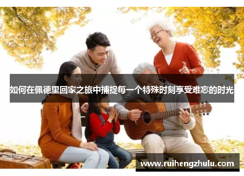 如何在佩德里回家之旅中捕捉每一个特殊时刻享受难忘的时光 如何在佩德里回家之旅中捕捉每一个特殊时刻享受难忘的时光