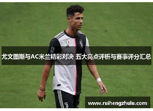 尤文图斯与AC米兰精彩对决 五大亮点评析与赛事评分汇总