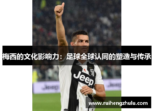 梅西的文化影响力:足球全球认同的塑造与传承 梅西的文化影响力:足球全球认同的塑造与传承