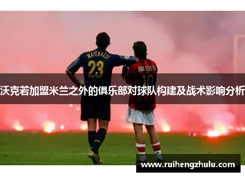 沃克若加盟米兰之外的俱乐部对球队构建及战术影响分析