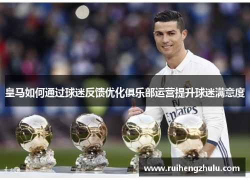 皇马如何通过球迷反馈优化俱乐部运营提升球迷满意度 皇马如何通过球迷反馈优化俱乐部运营提升球迷满意度