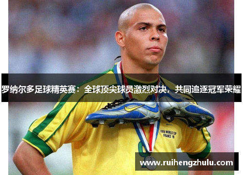 罗纳尔多足球精英赛:全球顶尖球员激烈对决,共同追逐冠军荣耀 罗纳尔多足球精英赛:全球顶尖球员激烈对决,共同追逐冠军荣耀