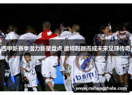 西甲新赛季潜力新星盘点 谁将脱颖而成未来足球传奇 西甲新赛季潜力新星盘点 谁将脱颖而成未来足球传奇